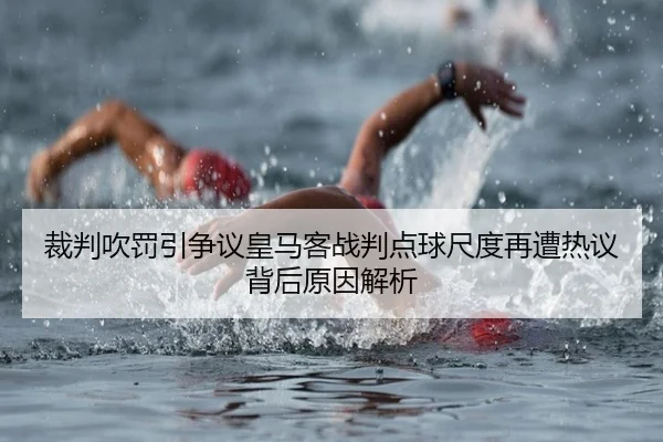 裁判吹罚引争议皇马客战判点球尺度再遭热议背后原因解析