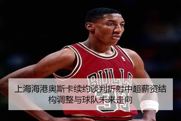 上海海港奥斯卡续约谈判折射中超薪资结构调整与球队未来走向