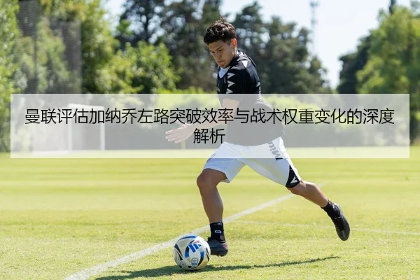 曼联评估加纳乔左路突破效率与战术权重变化的深度解析
