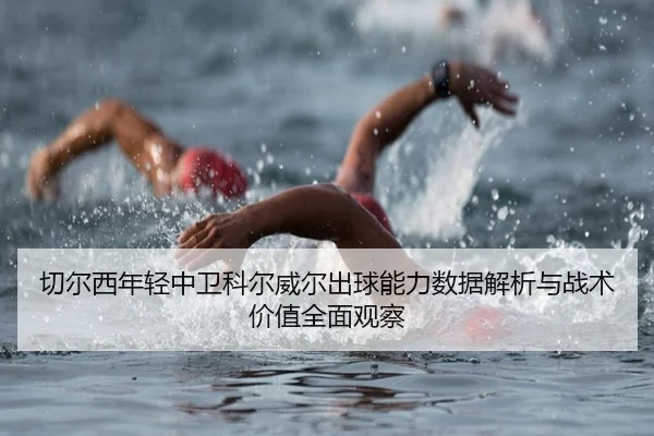 切尔西年轻中卫科尔威尔出球能力数据解析与战术价值全面观察