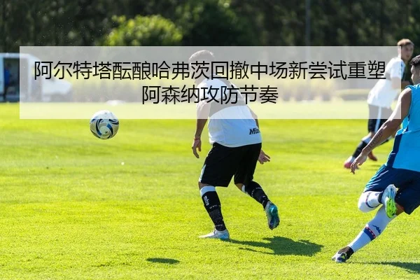 阿尔特塔酝酿哈弗茨回撤中场新尝试重塑阿森纳攻防节奏