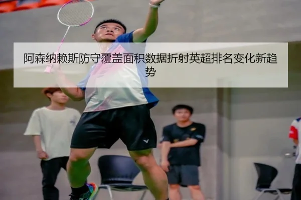 阿森纳赖斯防守覆盖面积数据折射英超排名变化新趋势