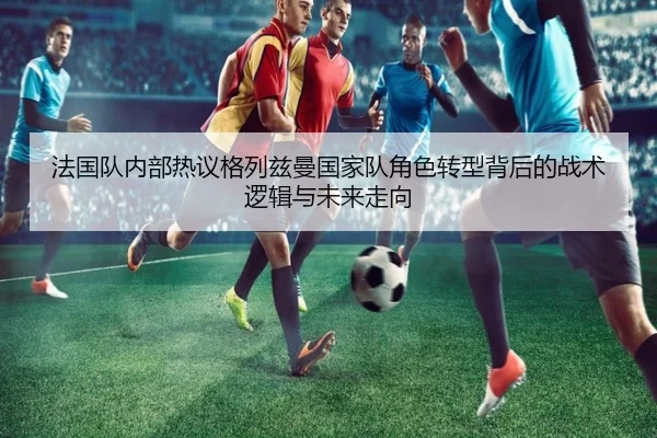 法国队内部热议格列兹曼国家队角色转型背后的战术逻辑与未来走向