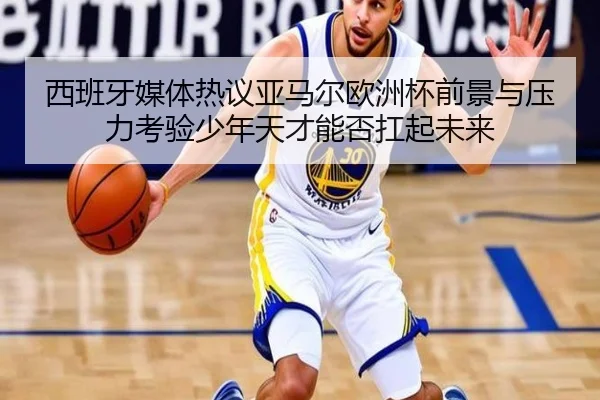 西班牙媒体热议亚马尔欧洲杯前景与压力考验少年天才能否扛起未来