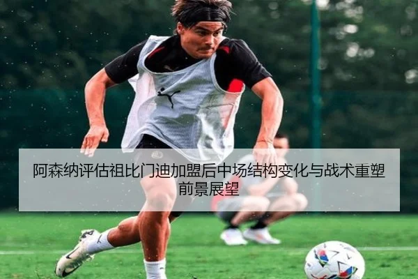 阿森纳评估祖比门迪加盟后中场结构变化与战术重塑前景展望