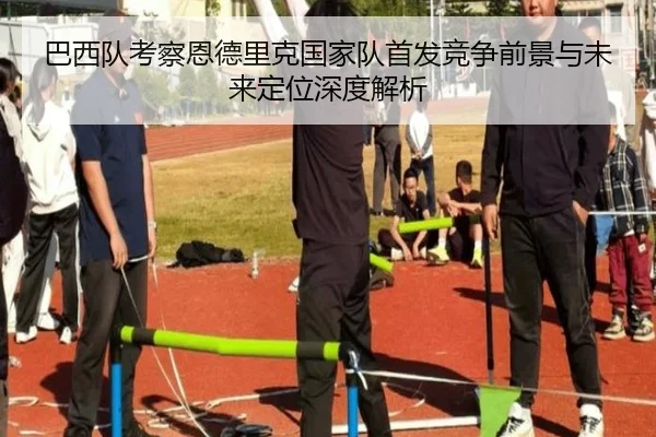 巴西队考察恩德里克国家队首发竞争前景与未来定位深度解析