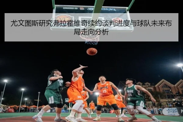 尤文图斯研究弗拉霍维奇续约谈判进度与球队未来布局走向分析