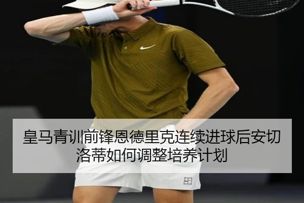 皇马青训前锋恩德里克连续进球后安切洛蒂如何调整培养计划