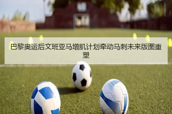 巴黎奥运后文班亚马增肌计划牵动马刺未来版图重塑