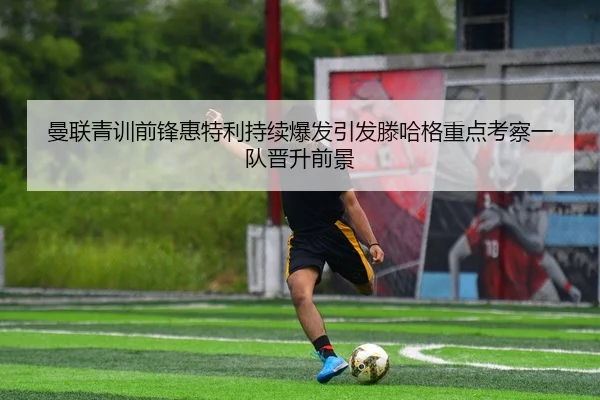 曼联青训前锋惠特利持续爆发引发滕哈格重点考察一队晋升前景